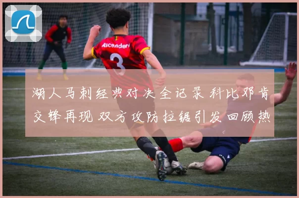 湖人马刺经典对决全记录 科比邓肯交锋再现 双方攻防拉锯引发回顾热潮