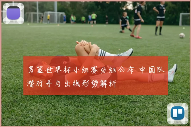 男篮世界杯小组赛分组公布 中国队潜对手与出线形势解析