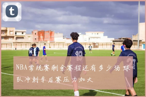 NBA常规赛剩余赛程还有多少场 球队冲刺季后赛压力加大