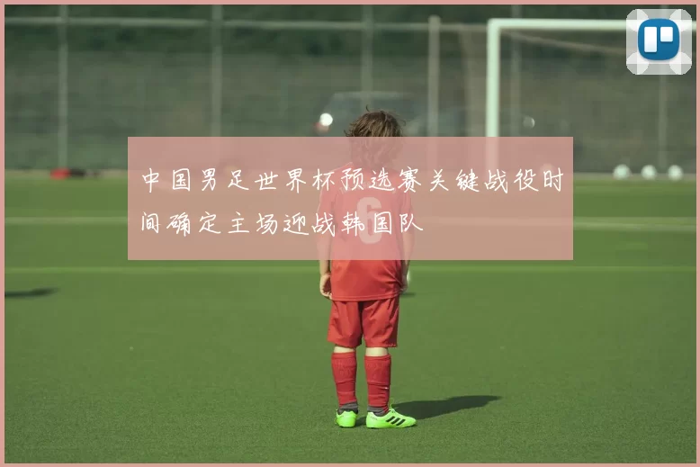 中国男足世界杯预选赛关键战役时间确定主场迎战韩国队