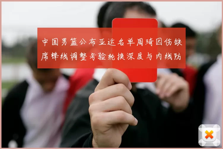 中国男篮公布亚运名单周琦因伤缺席锋线调整考验轮换深度与内线防守