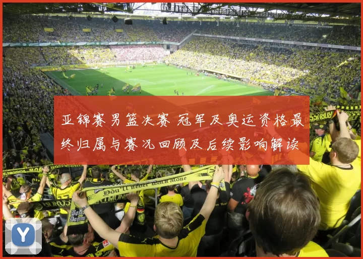 亚锦赛男篮决赛 冠军及奥运资格最终归属与赛况回顾及后续影响解读