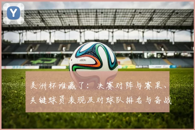 美洲杯谁赢了:决赛对阵与赛果、关键球员表现及对球队排名与备战影响