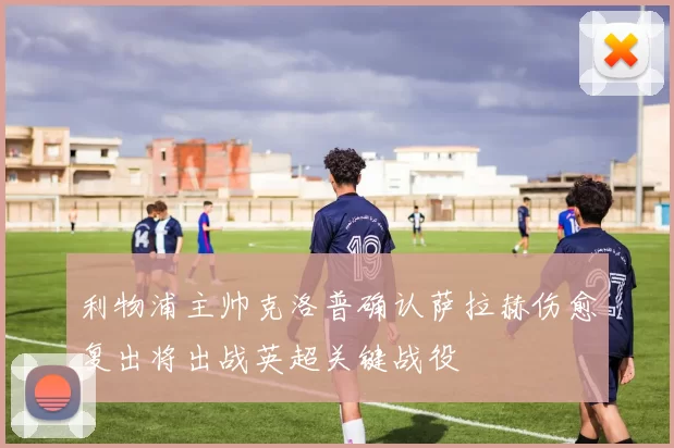 利物浦主帅克洛普确认萨拉赫伤愈复出将出战英超关键战役