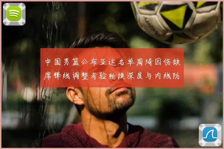 中国男篮公布亚运名单周琦因伤缺席锋线调整考验轮换深度与内线防守