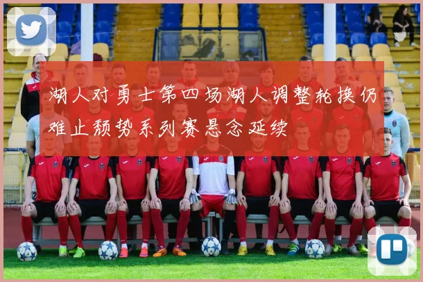 湖人对勇士第四场湖人调整轮换仍难止颓势系列赛悬念延续
