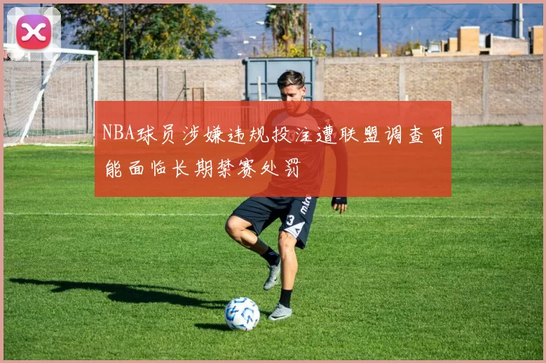 NBA球员涉嫌违规投注遭联盟调查可能面临长期禁赛处罚