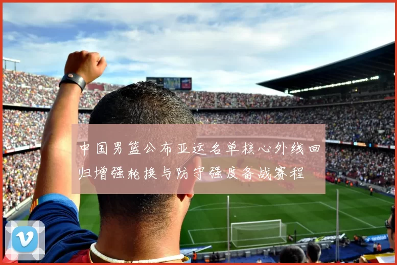 中国男篮公布亚运名单核心外线回归增强轮换与防守强度备战赛程