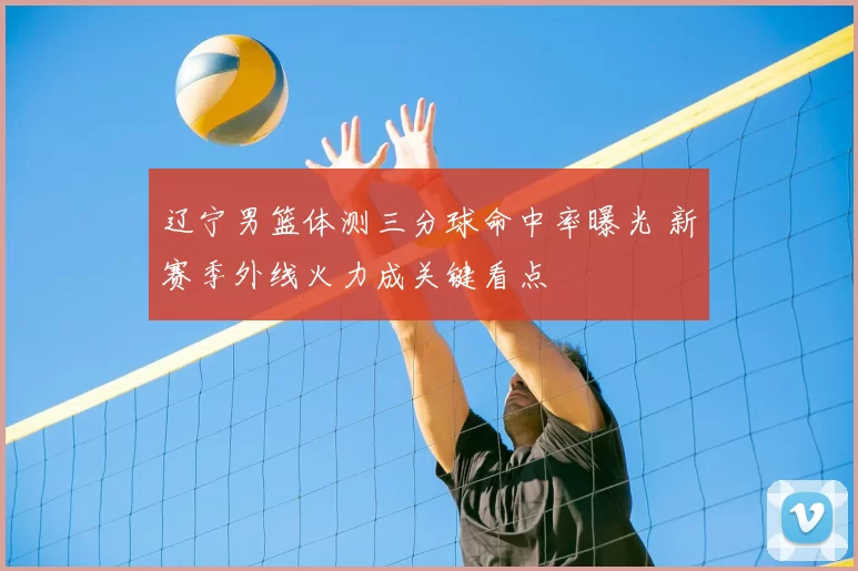 辽宁男篮体测三分球命中率曝光 新赛季外线火力成关键看点