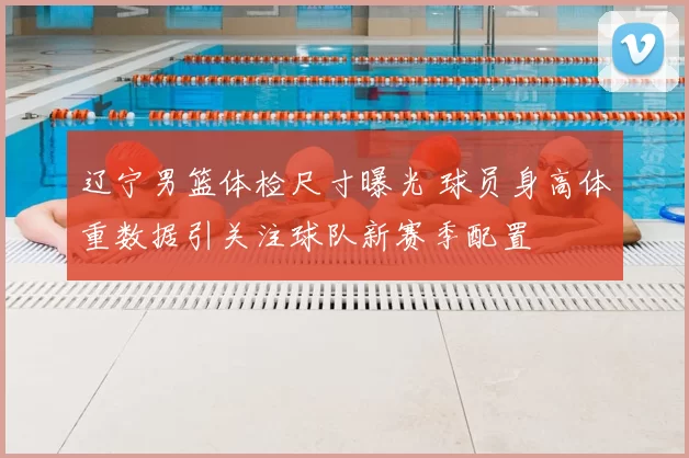 辽宁男篮体检尺寸曝光 球员身高体重数据引关注球队新赛季配置