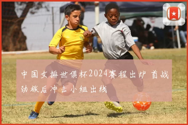 中国女排世俱杯2024赛程出炉 首战劲旅后冲击小组出线