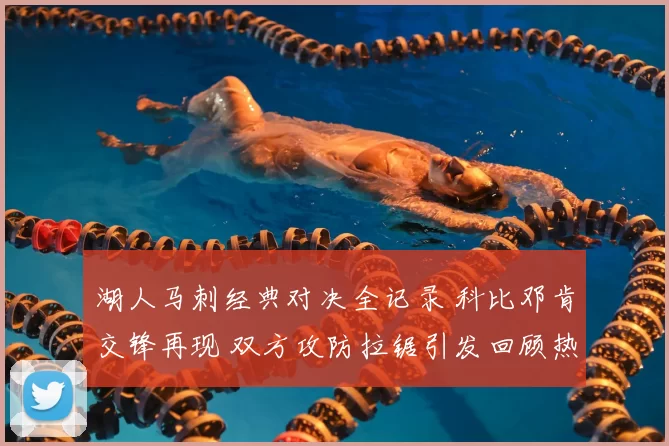 湖人马刺经典对决全记录 科比邓肯交锋再现 双方攻防拉锯引发回顾热潮
