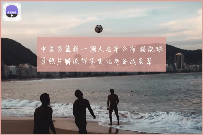 中国男篮新一期大名单公布 搭配球员照片解读阵容变化与备战前景
