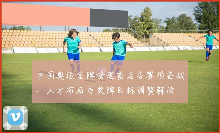 中国奥运金牌榜居首后各赛项备战、人才布局与奖牌目标调整解读