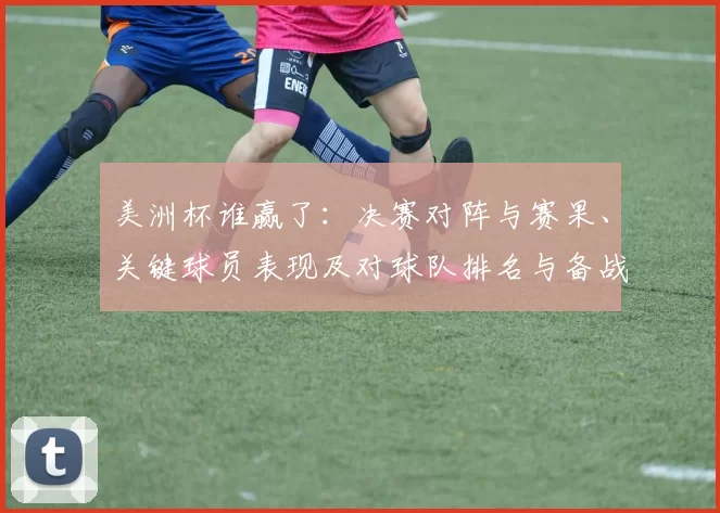 美洲杯谁赢了:决赛对阵与赛果、关键球员表现及对球队排名与备战影响