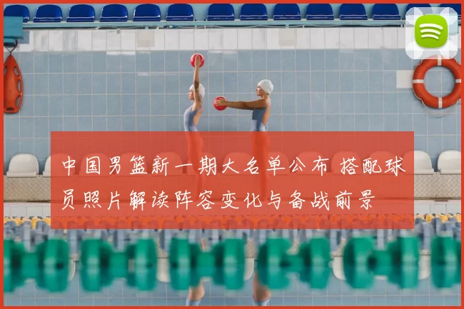 中国男篮新一期大名单公布 搭配球员照片解读阵容变化与备战前景