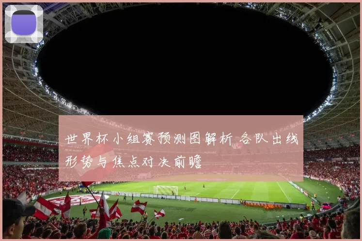 世界杯小组赛预测图解析 各队出线形势与焦点对决前瞻