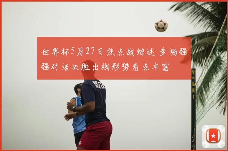 世界杯5月27日焦点战综述 多场强强对话决胜出线形势看点丰富