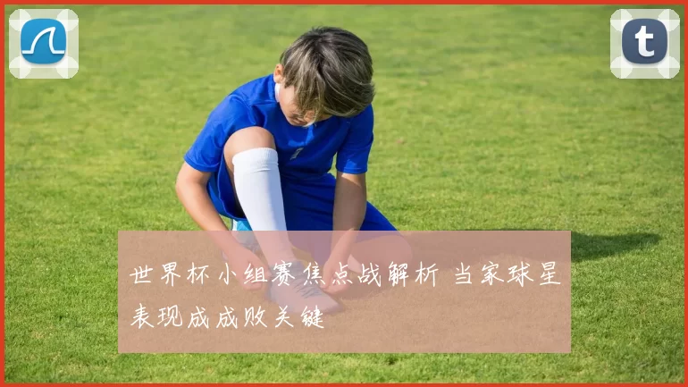 世界杯小组赛焦点战解析 当家球星表现成成败关键