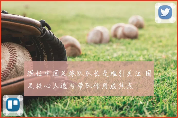 现任中国足球队队长是谁引关注 国足核心人选与带队作用成焦点