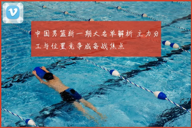中国男篮新一期大名单解析 主力分工与位置竞争成备战焦点