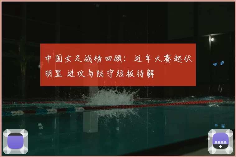 中国女足战绩回顾：近年大赛起伏明显 进攻与防守短板待解