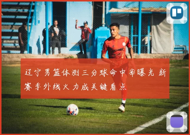 辽宁男篮体测三分球命中率曝光 新赛季外线火力成关键看点