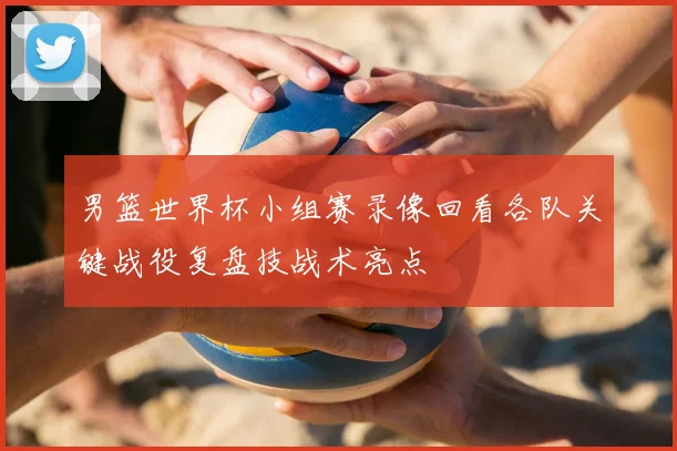 男篮世界杯小组赛录像回看各队关键战役复盘技战术亮点