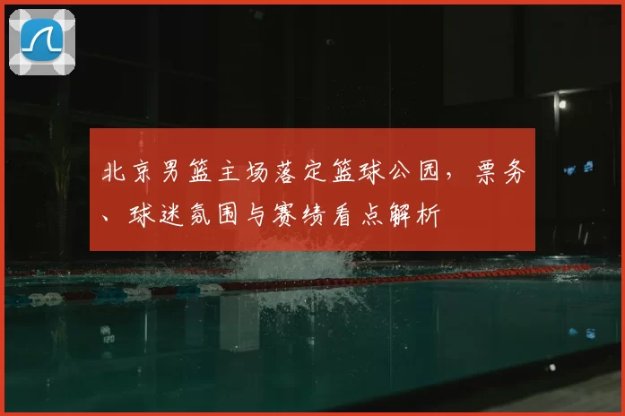 北京男篮主场落定篮球公园，票务、球迷氛围与赛绩看点解析