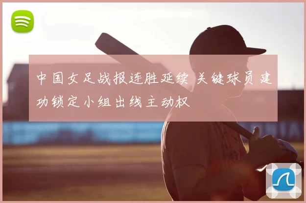 中国女足战报连胜延续 关键球员建功锁定小组出线主动权
