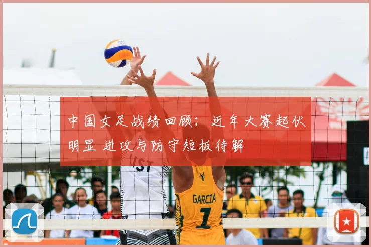 中国女足战绩回顾：近年大赛起伏明显 进攻与防守短板待解