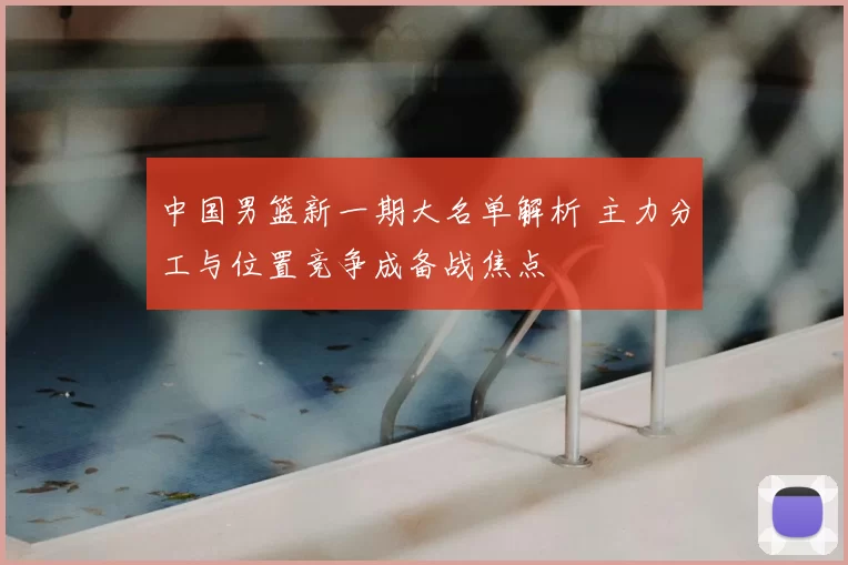 中国男篮新一期大名单解析 主力分工与位置竞争成备战焦点