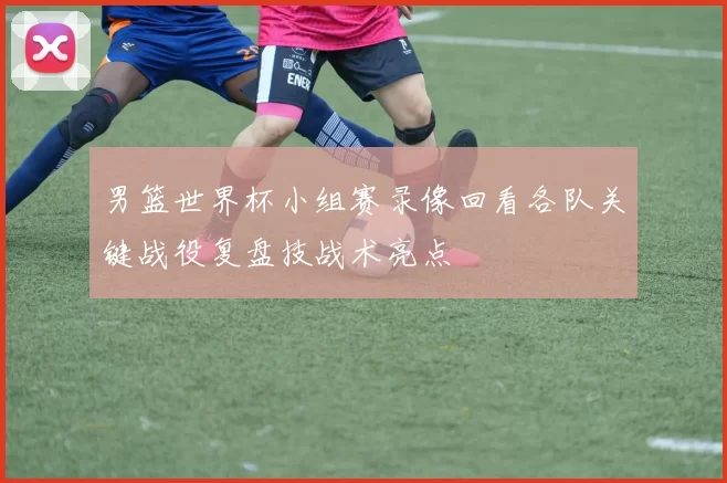 男篮世界杯小组赛录像回看各队关键战役复盘技战术亮点