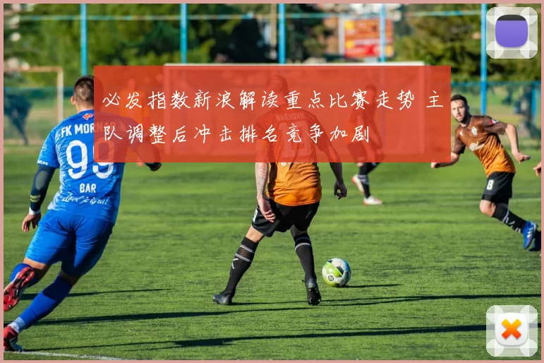 必发指数新浪解读重点比赛走势 主队调整后冲击排名竞争加剧