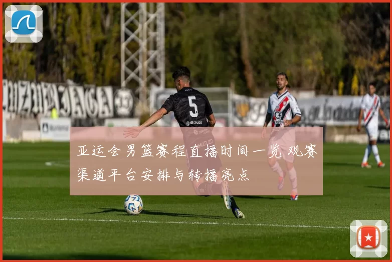 亚运会男篮赛程直播时间一览 观赛渠道平台安排与转播亮点