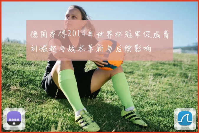 德国夺得2014年世界杯冠军促成青训崛起与战术革新与后续影响