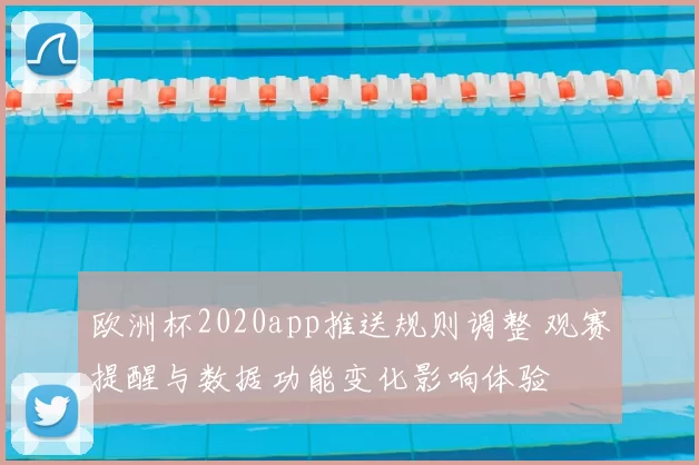 欧洲杯2020app推送规则调整 观赛提醒与数据功能变化影响体验