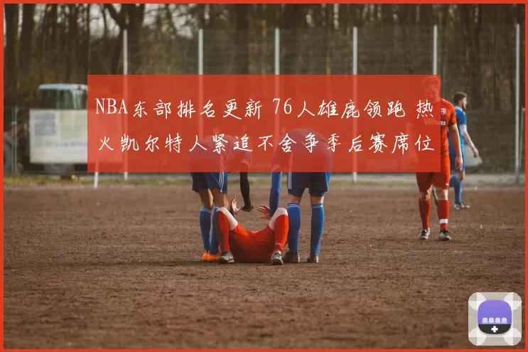 NBA东部排名更新 76人雄鹿领跑 热火凯尔特人紧追不舍争季后赛席位