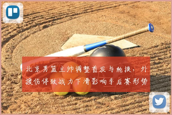 北京男篮主帅调整首发与轮换，外援伤停致战力下滑影响季后赛形势