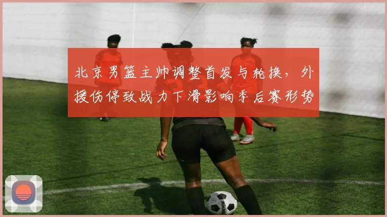 北京男篮主帅调整首发与轮换，外援伤停致战力下滑影响季后赛形势