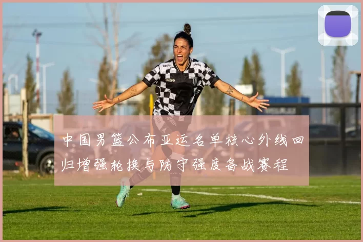 中国男篮公布亚运名单核心外线回归增强轮换与防守强度备战赛程