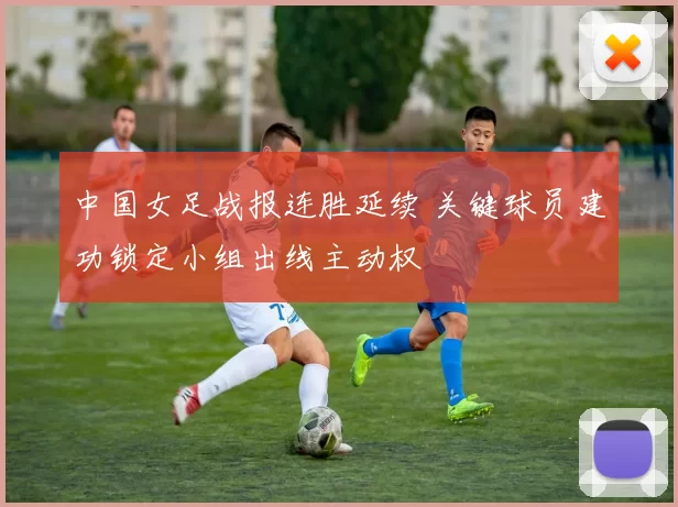 中国女足战报连胜延续 关键球员建功锁定小组出线主动权